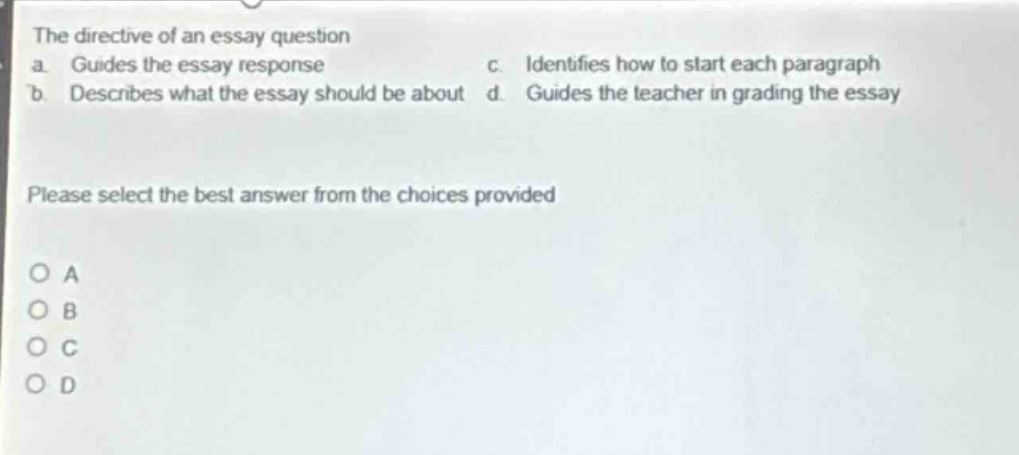 the directive of an essay question\na. guides the essay response\nc. identifies how to start each paragraph\nb. describes what the essay should be about d. guides the teacher in grading the essay\nplease select the best answer from the choices provided\no a\no b\no c\no d