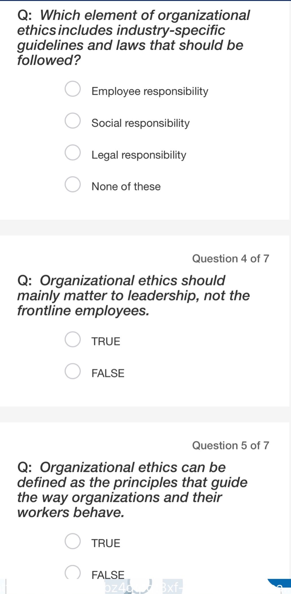 q: which element of organizational ethics includes industry - specific guidelines and laws that should be followed?\nemployee responsibility\nsocial responsibility\nlegal responsibility\nnone of these\nquestion 4 of 7\nq: organizational ethics should mainly matter to leadership, not the frontline employees.\ntrue\nfalse\nquestion 5 of 7\nq: organizational ethics can be defined as the principles that guide the way organizations and their workers behave.\ntrue\nfalse