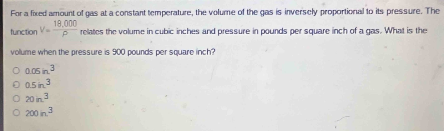 for a fixed amount of gas at a constant temperature, the volume of the gas is inversely proportional to its pressure. the function $v = \\frac{18000}{p}$ relates the volume in cubic inches and pressure in pounds per square inch of a gas. what is the volume when the pressure is 900 pounds per square inch?\n0.05 in.$^3$\n0.5 in.$^3$\n20 in.$^3$\n200 in.$^3$