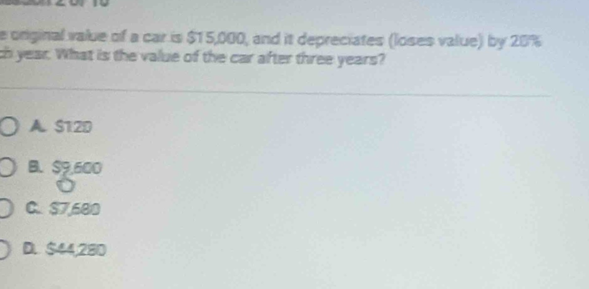the original value of a car is $15,000, and it depreciates (loses value) by 20% each year. what is the value of the car after three years?\n\na. $120\nb. $9,600\nc. $7,680\nd. $44,280