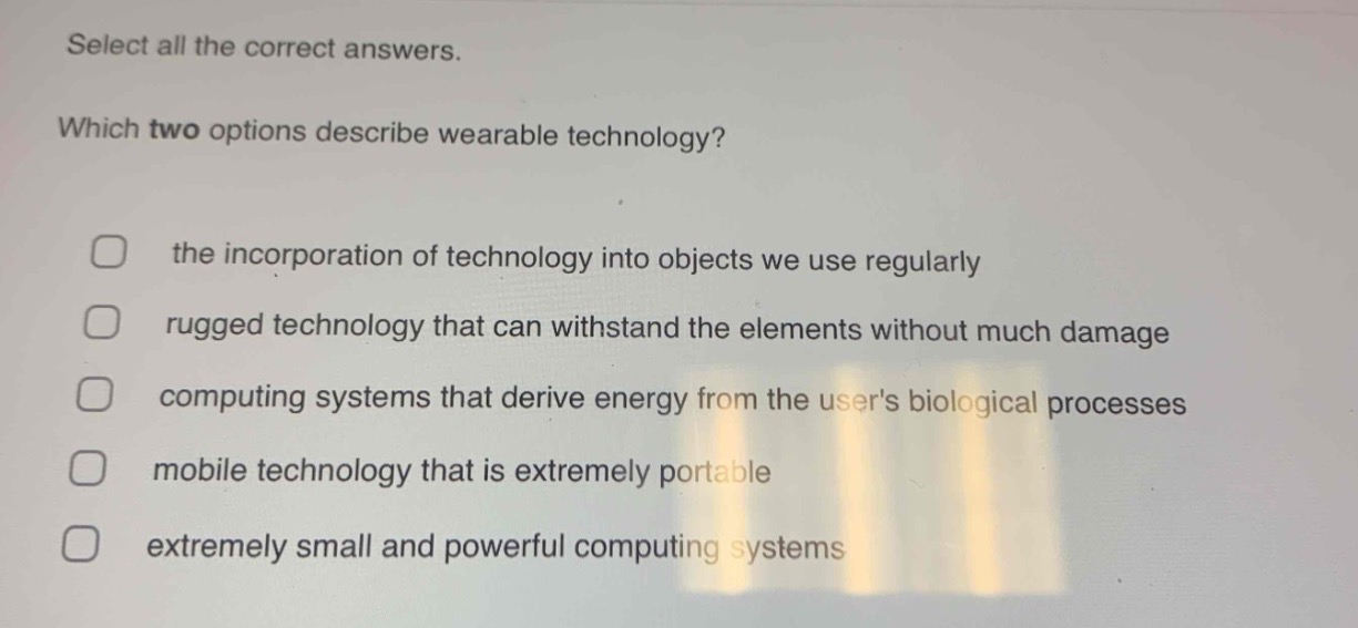 select all the correct answers. which two options describe wearable technology? the incorporation of technology into objects we use regularly rugged technology that can withstand the elements without much damage computing systems that derive energy from the users biological processes mobile technology that is extremely portable extremely small and powerful computing systems