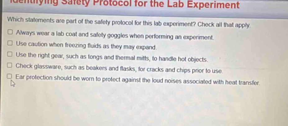 identifying safety protocol for the lab experiment\nwhich statements are part of the safety protocol for this lab experiment? check all that apply.\n□ always wear a lab coat and safety goggles when performing an experiment.\n□ use caution when freezing fluids as they may expand.\n□ use the right gear, such as tongs and thermal mitts, to handle hot objects.\n□ check glassware, such as beakers and flasks, for cracks and chips prior to use.\n□ ear protection should be worn to protect against the loud noises associated with heat transfer.
