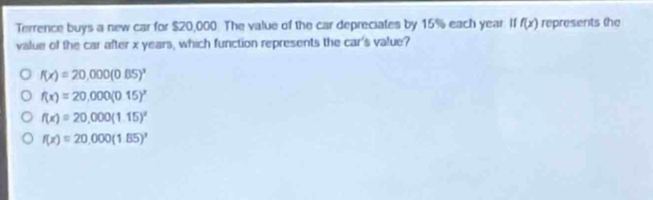 terrence buys a new car for $20,000. the value of the car depreciates by 15% each year. if $f(x)$ represents the value of the car after $x$ years, which function represents the cars value?\n$\\circ f(x)=20,000(0.85)^x$\n$\\circ f(x)=20,000(0.15)^x$\n$\\circ f(x)=20,000(1.15)^x$\n$\\circ f(x)=20,000(1.85)^x$