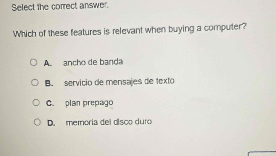 select the correct answer. which of these features is relevant when buying a computer? a. ancho de banda b. servicio de mensajes de texto c. plan prepago d. memoria del disco duro