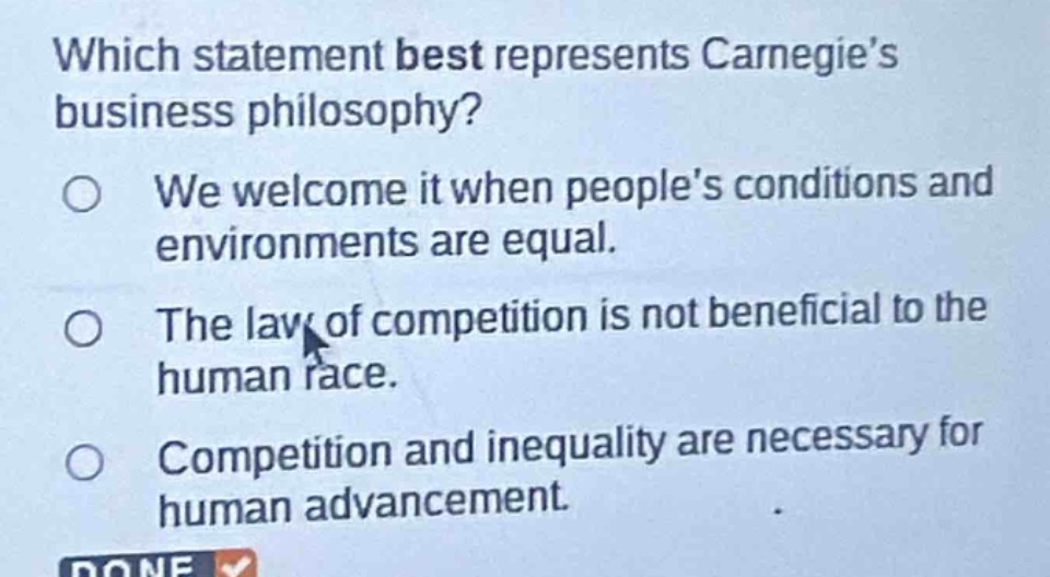 which statement best represents carnegies business philosophy?\nwe welcome it when peoples conditions and environments are equal.\nthe law of competition is not beneficial to the human race.\ncompetition and inequality are necessary for human advancement.