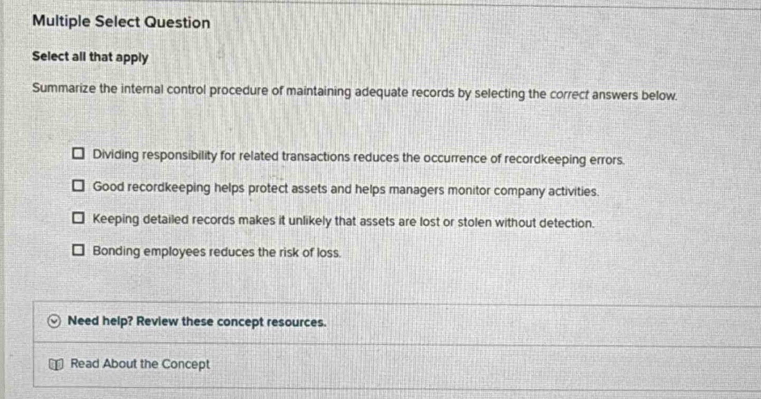 multiple select question\nselect all that apply\nsummarize the internal control procedure of maintaining adequate records by selecting the correct answers below.\n□ dividing responsibility for related transactions reduces the occurrence of recordkeeping errors.\n□ good recordkeeping helps protect assets and helps managers monitor company activities.\n□ keeping detailed records makes it unlikely that assets are lost or stolen without detection.\n□ bonding employees reduces the risk of loss.\nneed help? review these concept resources.\nread about the concept