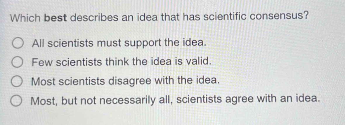 which best describes an idea that has scientific consensus?\nall scientists must support the idea.\nfew scientists think the idea is valid.\nmost scientists disagree with the idea.\nmost, but not necessarily all, scientists agree with an idea.