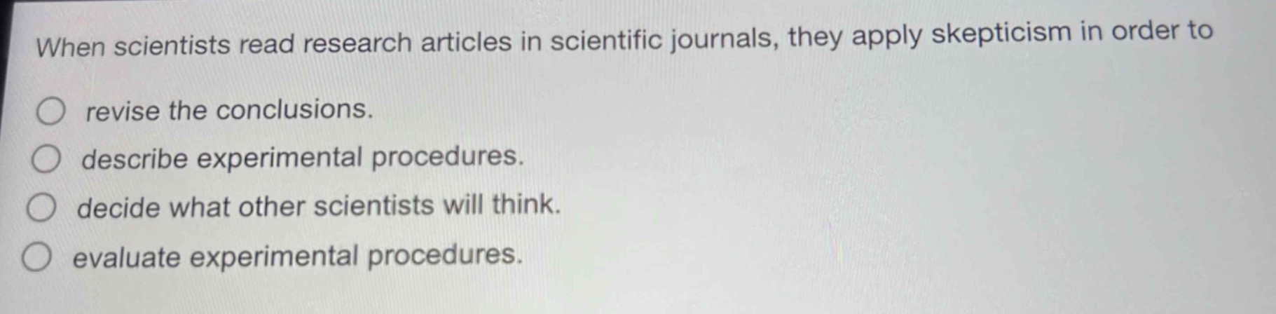 when scientists read research articles in scientific journals, they apply skepticism in order to\nrevise the conclusions.\ndescribe experimental procedures.\ndecide what other scientists will think.\nevaluate experimental procedures.