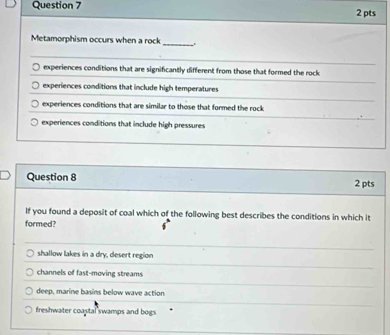 question 7\n2 pts\nmetamorphism occurs when a rock ________.\nexperiences conditions that are significantly different from those that formed the rock\nexperiences conditions that include high temperatures\nexperiences conditions that are similar to those that formed the rock\nexperiences conditions that include high pressures\n\nquestion 8\n2 pts\nif you found a deposit of coal which of the following best describes the conditions in which it formed?\nshallow lakes in a dry, desert region\nchannels of fast - moving streams\ndeep, marine basins below wave action\nfreshwater coastal swamps and bogs