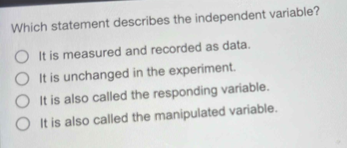 which statement describes the independent variable?\nit is measured and recorded as data.\nit is unchanged in the experiment.\nit is also called the responding variable.\nit is also called the manipulated variable.