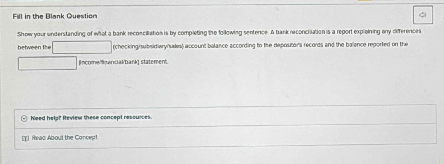 fill in the blank question\nshow your understanding of what a bank reconciliation is by completing the following sentence. a bank reconciliation is a report explaining any differences between the (checking/subsidiary/sales) account balance according to the depositors records and the balance reported on the (income/financial/bank) statement.\nneed help? review these concept resources.\nread about the concept