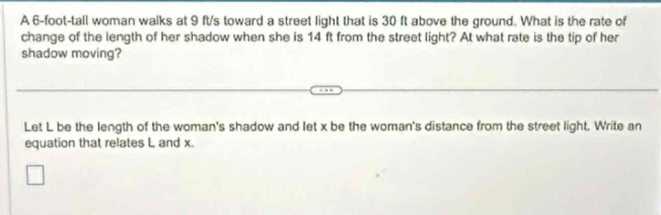 a 6 - foot - tall woman walks at 9 ft/s toward a street light that is 30 ft above the ground. what is the rate of change of the length of her shadow when she is 14 ft from the street light? at what rate is the tip of her shadow moving? let l be the length of the womans shadow and let x be the womans distance from the street light. write an equation that relates l and x.