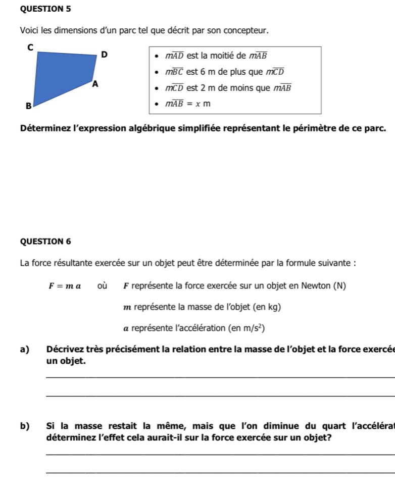 question 5\nvoici les dimensions dun parc tel que décrit par son concepteur.\n- $m\\overline{ad}$ est la moitié de $m\\overline{ab}$\n- $m\\overline{bc}$ est 6 m de plus que $m\\overline{cd}$\n- $m\\overline{cd}$ est 2 m de moins que $m\\overline{ab}$\n- $m\\overline{ab}=x$ m\ndéterminez lexpression algébrique simplifiée représentant le périmètre de ce parc.\n\nquestion 6\nla force résultante exercée sur un objet peut être déterminée par la formule suivante :\n$f = m a$ où $f$ représente la force exercée sur un objet en newton (n)\n$m$ représente la masse de lobjet (en kg)\n$a$ représente laccélération (en m/s²)\na) décrivez très précisément la relation entre la masse de lobjet et la force exercée sur un objet.\nb) si la masse restait la même, mais que lon diminue du quart laccélération, déterminez leffet cela aurait - il sur la force exercée sur un objet.