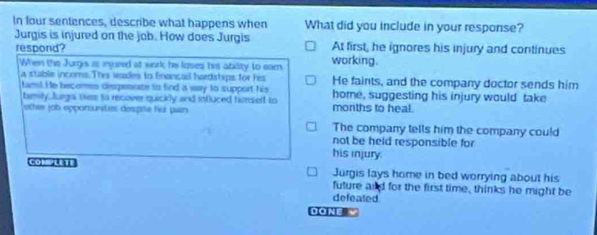 in four sentences, describe what happens when jurgis is injured on the job. how does jurgis respond? when the jurgis is injured at work he loses his ability to earn a stable income. this leads to financial hardships for his family. he becomes desperate to find a way to support his family. jurgis tries to recover quickly and reduced himself to other job opportunities despite his pain. what did you include in your response? at first, he ignores his injury and continues working. he faints, and the company doctor sends him home, suggesting his injury would take months to heal. the company tells him the company could not be held responsible for his injury. jurgis lays home in bed worrying about his future and for the first time, thinks he might be defeated.