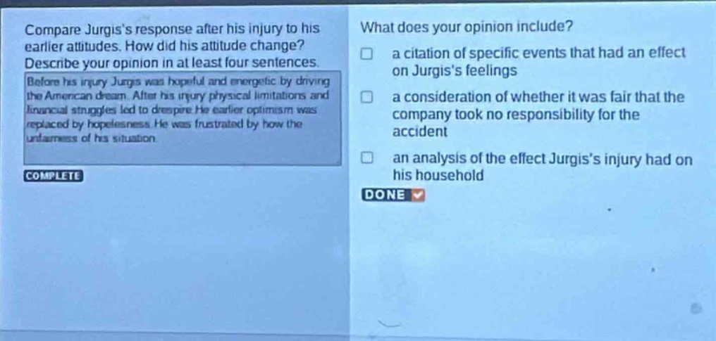 compare jurgiss response after his injury to his earlier attitudes. how did his attitude change? describe your opinion in at least four sentences. before his injury jurgis was hopeful and energetic by driving the american dream. after his injury physical limitations and financial struggles led to despair. his earlier optimism was replaced by hopelessness. he was frustrated by how the unfairness of his situation. what does your opinion include? a citation of specific events that had an effect on jurgiss feelings a consideration of whether it was fair that the company took no responsibility for the accident an analysis of the effect jurgiss injury had on his household