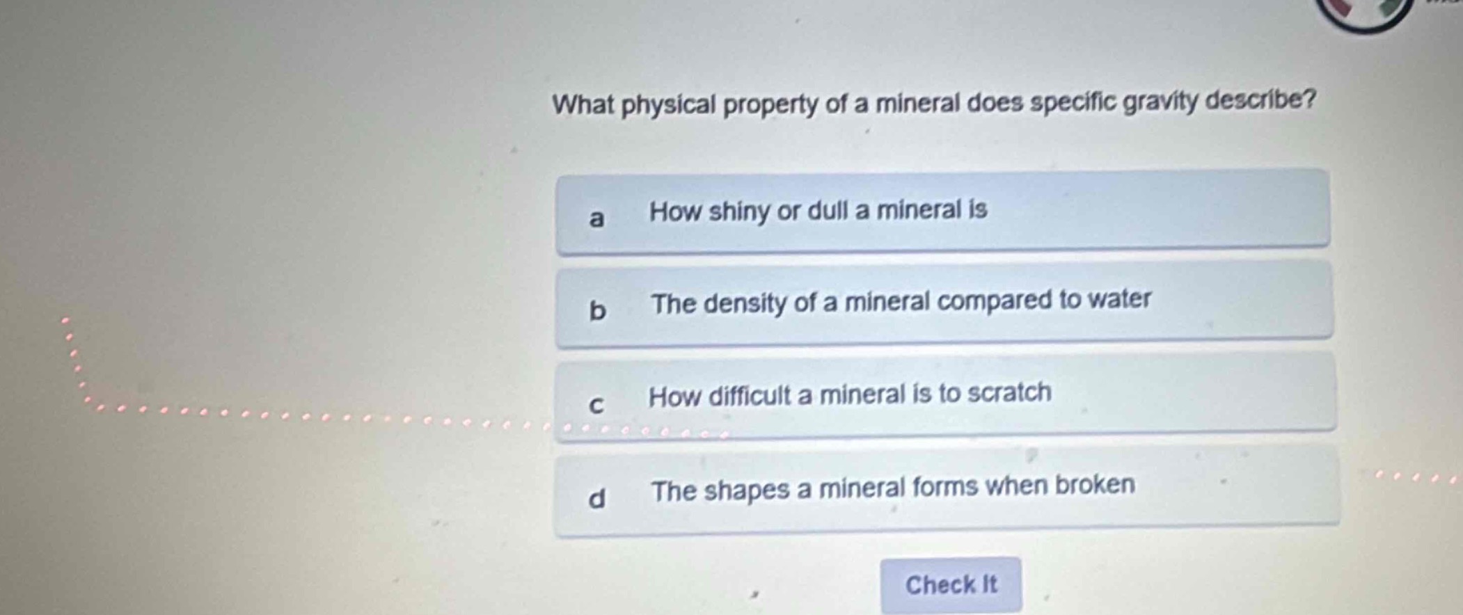 what physical property of a mineral does specific gravity describe?\na how shiny or dull a mineral is\nb the density of a mineral compared to water\nc how difficult a mineral is to scratch\nd the shapes a mineral forms when broken