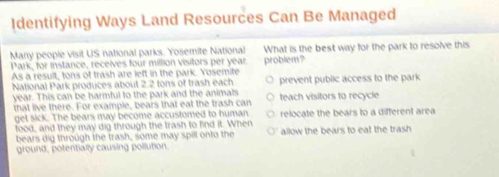 identifying ways land resources can be managed\nmany people visit us national parks. yosemite national park, for instance, receives four million visitors per year. as a result, tons of trash are left in the park. yosemite national park produces about 2.2 tons of trash each year. this can be harmful to the park and the animals that live there. for example, bears that eat the trash can get sick. the bears may become accustomed to human food, and they may dig through the trash to find it. when bears dig through the trash, some may spill onto the ground, potentially causing pollution.\nwhat is the best way for the park to resolve this problem?\n○ prevent public access to the park\n○ teach visitors to recycle\n○ relocate the bears to a different area\n○ allow the bears to eat the trash