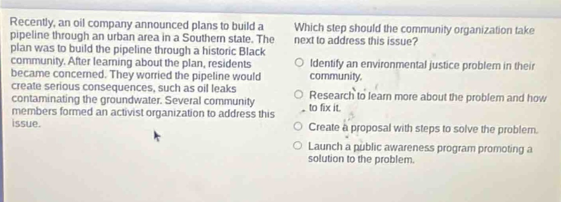 recently, an oil company announced plans to build a pipeline through an urban area in a southern state. the plan was to build the pipeline through a historic black community. after learning about the plan, residents became concerned. they worried the pipeline would create serious consequences, such as oil leaks contaminating the groundwater. several community members formed an activist organization to address this issue. which step should the community organization take next to address this issue? identify an environmental justice problem in their community. research to learn more about the problem and how to fix it. create a proposal with steps to solve the problem. launch a public awareness program promoting a solution to the problem.