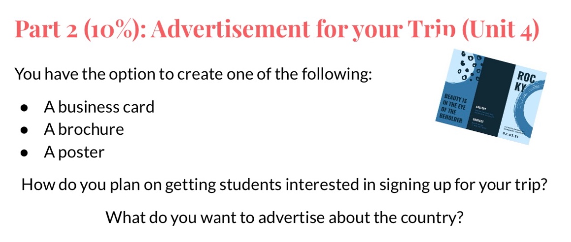 part 2 (10%): advertisement for your trip (unit 4)\nyou have the option to create one of the following:\n● a business card\n● a brochure\n● a poster\nhow do you plan on getting students interested in signing up for your trip?\nwhat do you want to advertise about the country?