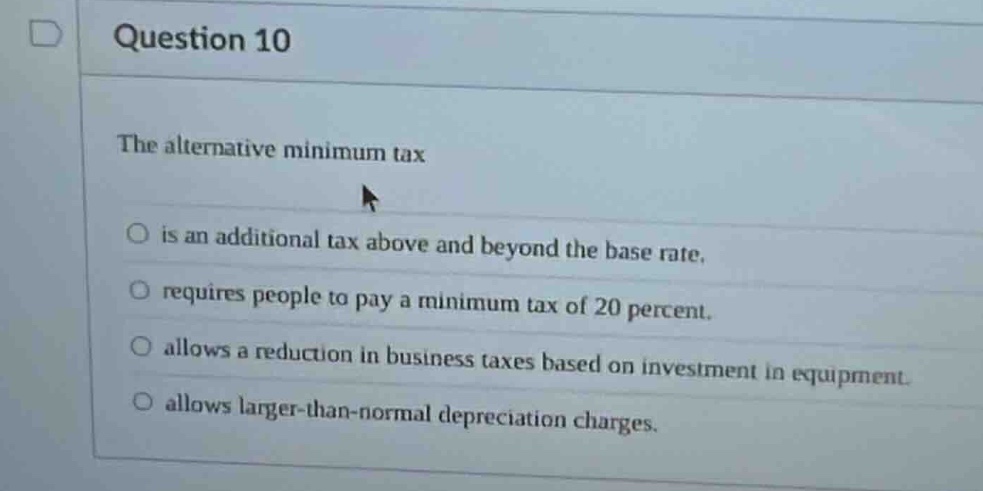 question 10\nthe alternative minimum tax\nis an additional tax above and beyond the base rate.\nrequires people to pay a minimum tax of 20 percent.\nallows a reduction in business taxes based on investment in equipment.\nallows larger - than - normal depreciation charges.
