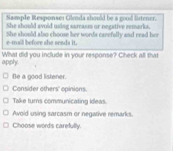 sample response: glenda should be a good listener. she should avoid using sarcasm or negative remarks. she should also choose her words carefully and read her e - mail before she sends it. what did you include in your response? check all that apply. be a good listener. consider others opinions. take turns communicating ideas. avoid using sarcasm or negative remarks. choose words carefully.