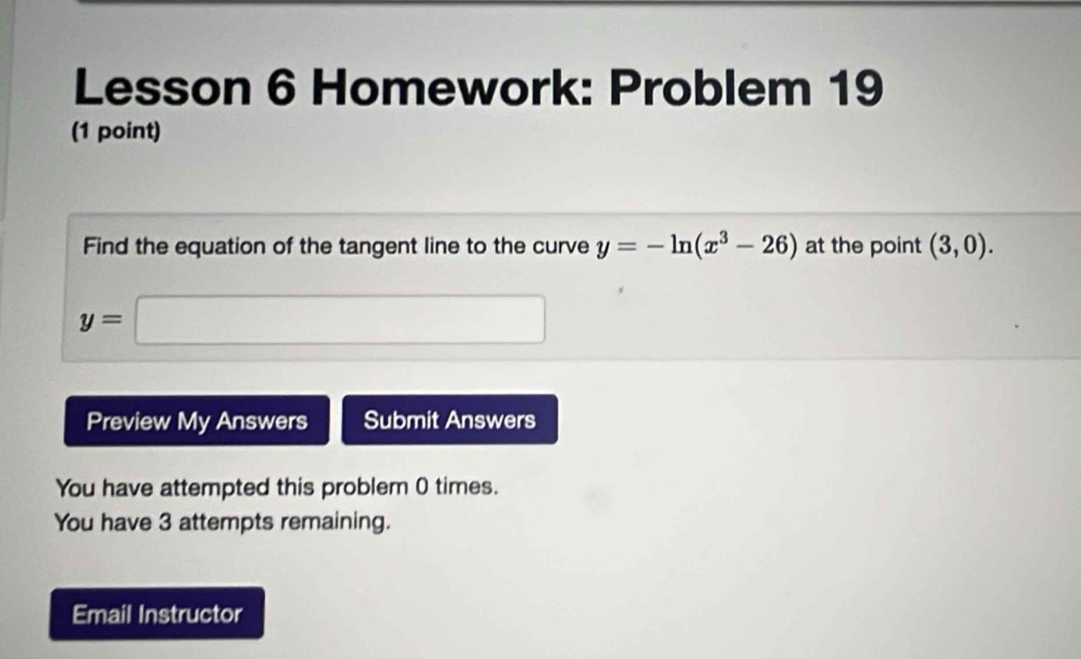 lesson 6 homework: problem 19 (1 point)\nfind the equation of the tangent line to the curve $y = -\\ln(x^{3}-26)$ at the point $(3,0)$.\n$y = $\npreview my answers submit answers\nyou have attempted this problem 0 times.\nyou have 3 attempts remaining.\nemail instructor
