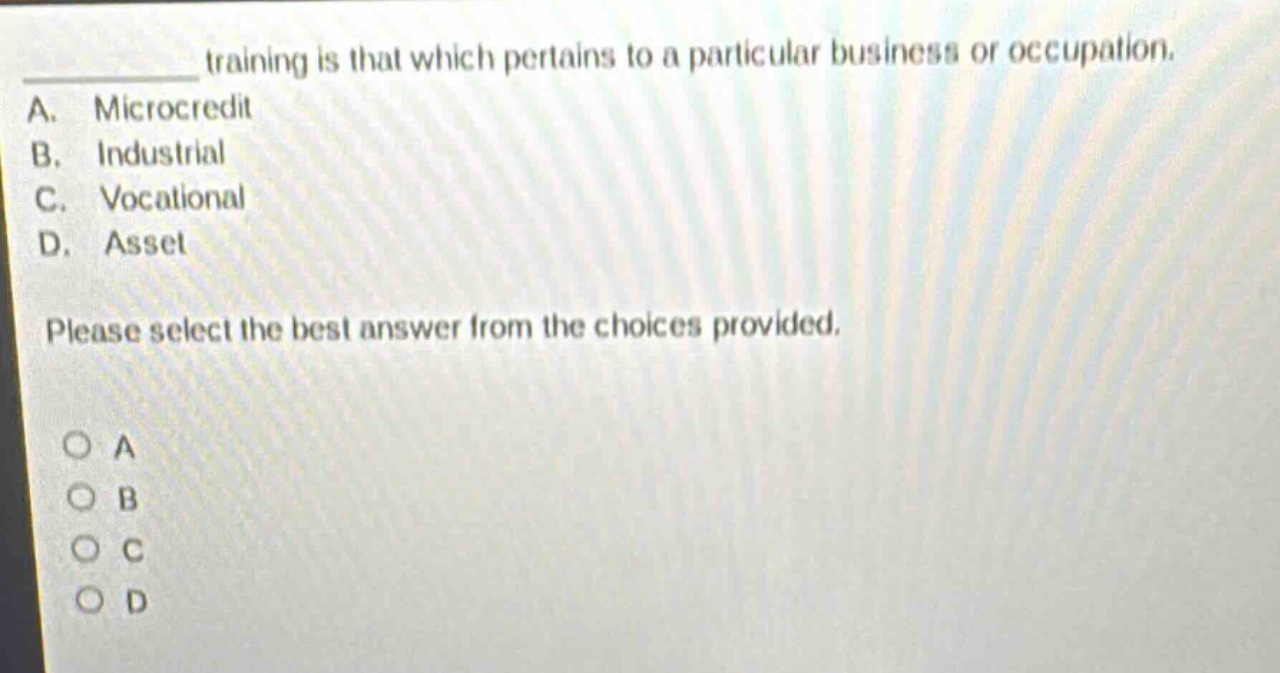 training is that which pertains to a particular business or occupation.\na. microcredit\nb. industrial\nc. vocational\nd. asset\nplease select the best answer from the choices provided.