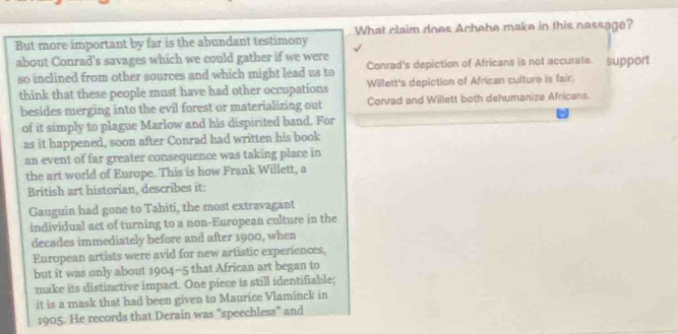but more important by far is the abundant testimony about conrads savages which we could gather if we were so inclined from other sources and which might lead us to think that these people must have had other occupations besides merging into the evil forest or materializing out of it simply to plague marlow and his dispirited band. for as it happened, soon conrad had written his book, an event of far greater consequence was taking place in the art world of europe. this is how frank willett, a british art historian, describes it: gauguin had gone to tahiti, the most extravagant individual act of turning to a non - european culture in the decades immediately before and after 1900, when european artists were avid for new artistic experiences, but it was only about 1904 - 5 that africans began to make their distinctive impact. one piece is still identifiable; it is a mask that had been given to maurice vlaminck in 1905. he records that derain was \speechless\ and what claim does achebe make in this passage? conrads depiction of africans is not accurate. willetts depiction of african culture is fair. conrad and willett both dehumanize africans.