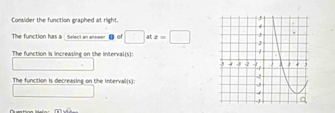 consider the function graphed at right. the function has a select an answer of at x = the function is increasing on the interval(s): the function is decreasing on the interval(s): question help: video