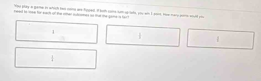 you play a game in which two coins are flipped. if both coins turn up tails, you win 1 point. how many points would you need to lose for each of the other outcomes so that the game is fair? 1 $\frac{1}{3}$ $\frac{1}{4}$ $\frac{1}{2}$