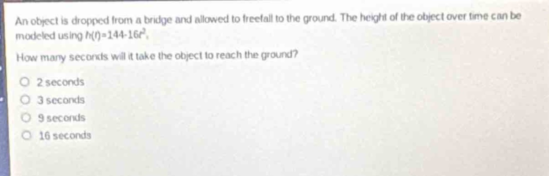 an object is dropped from a bridge and allowed to free - fall to the ground. the height of the object over time can be modeled using $h(t)=144 - 16t^{2}$. how many seconds will it take the object to reach the ground?\n2 seconds\n3 seconds\n9 seconds\n16 seconds
