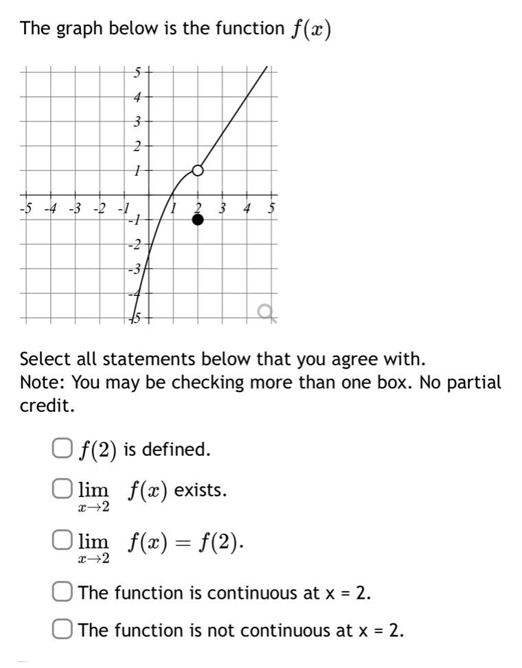 the graph below is the function $f(x)$\nselect all statements below that you agree with.\nnote: you may be checking more than one box. no partial credit.\n$f(2)$ is defined.\n$lim_{x\rightarrow2}f(x)$ exists.\n$lim_{x\rightarrow2}f(x)=f(2)$.\nthe function is continuous at x = 2.\nthe function is not continuous at x = 2.
