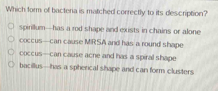 which form of bacteria is matched correctly to its description?\n○ spirillum—has a rod shape and exists in chains or alone\n○ coccus—can cause mrsa and has a round shape\n○ coccus—can cause acne and has a spiral shape\n○ bacillus—has a spherical shape and can form clusters