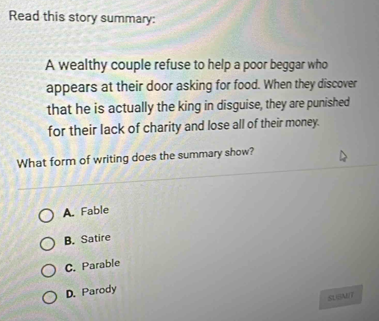read this story summary: a wealthy couple refuse to help a poor beggar who appears at their door asking for food. when they discover that he is actually the king in disguise, they are punished for their lack of charity and lose all of their money. what form of writing does the summary show? a. fable b. satire c. parable d. parody