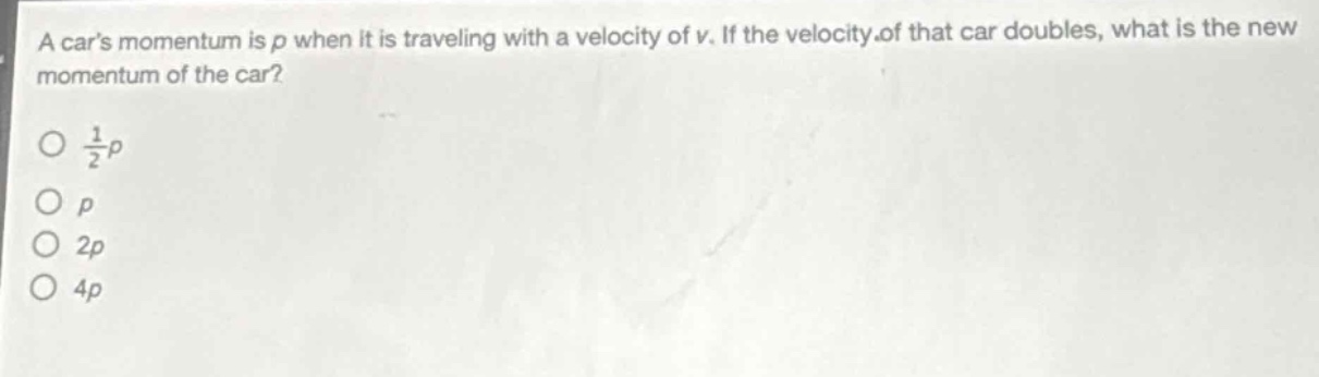 a cars momentum is p when it is traveling with a velocity of v. if the velocity of that car doubles, what is the new momentum of the car?\n\n$\frac{1}{2}p$\n\n$p$\n\n$2p$\n\n$4p$