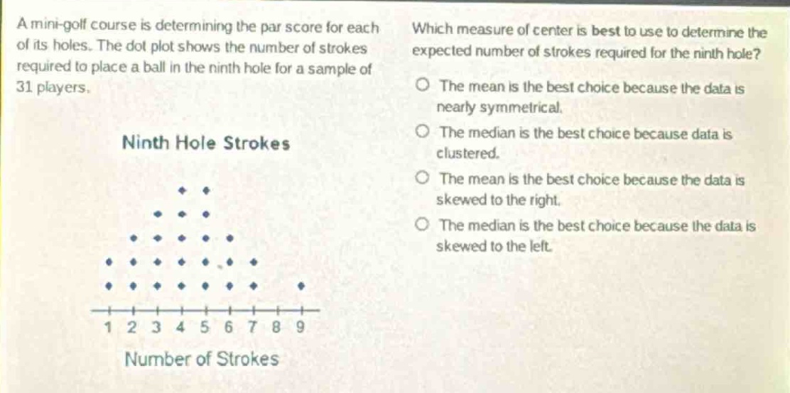 a mini - golf course is determining the par score for each of its holes. the dot plot shows the number of strokes required to place a ball in the ninth hole for a sample of 31 players. ninth hole strokes which measure of center is best to use to determine the expected number of strokes required for the ninth hole? the mean is the best choice because the data is nearly symmetrical. the median is the best choice because data is clustered. the mean is the best choice because the data is skewed to the right. the median is the best choice because the data is skewed to the left. 1 2 3 4 5 6 7 8 9 number of strokes