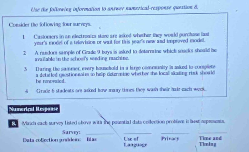 use the following information to answer numerical - response question 8. consider the following four surveys. 1 customers in an electronics store are asked whether they would purchase last years model of a television or wait for this years new and improved model. 2 a random sample of grade 9 boys is asked to determine which snacks should be available in the schools vending machine. 3 during the summer, every household in a large community is asked to complete a detailed questionnaire to help determine whether the local skating rink should be renovated. 4 grade 6 students are asked how many times they wash their hair each week. numerical response 8. match each survey listed above with the potential data collection problem it best represents. survey: data collection problem: bias use of language privacy time and timing