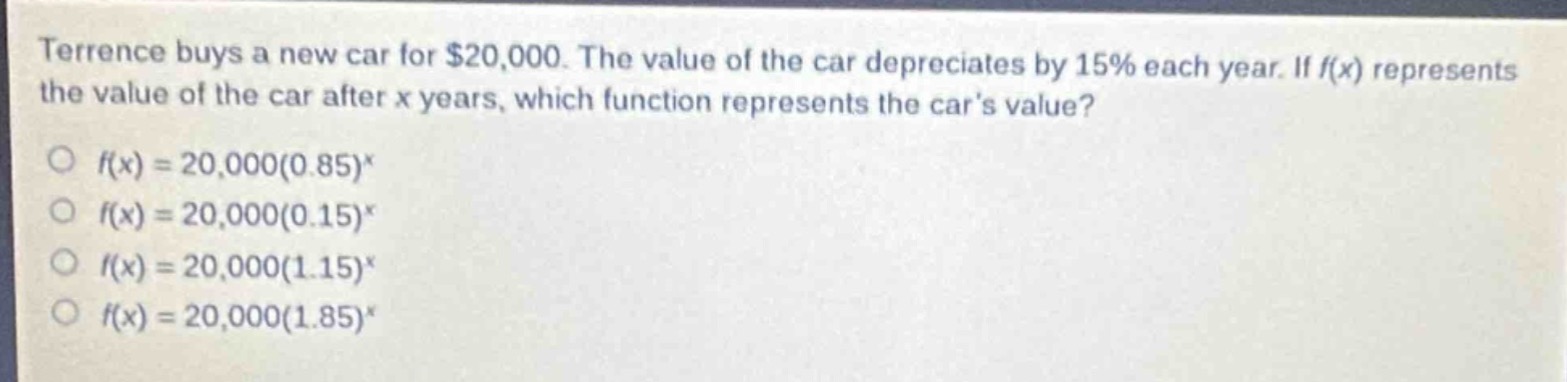 terrence buys a new car for $20,000. the value of the car depreciates by 15% each year. if $f(x)$ represents the value of the car after $x$ years, which function represents the cars value?\n$\\bigcirc f(x)=20,000(0.85)^x$\n$\\bigcirc f(x)=20,000(0.15)^x$\n$\\bigcirc f(x)=20,000(1.15)^x$\n$\\bigcirc f(x)=20,000(1.85)^x$
