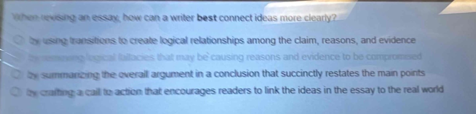 when revising an essay, how can a writer best connect ideas more clearly?\n- by using transitions to create logical relationships among the claim, reasons, and evidence\n- by removing logical fallacies that may be causing reasons and evidence to be compromised\n- by summarizing the overall argument in a conclusion that succinctly restates the main points\n- by crafting a call to action that encourages readers to link the ideas in the essay to the real world