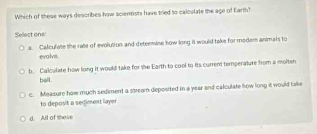 which of these ways describes how scientists have tried to calculate the age of earth? select one: a. calculate the rate of evolution and determine how long it would take for modern animals to evolve. b. calculate how long it would take for the earth to cool to its current temperature from a molten ball. c. measure how much sediment a stream deposited in a year and calculate how long it would take to deposit a sediment layer. d. all of these