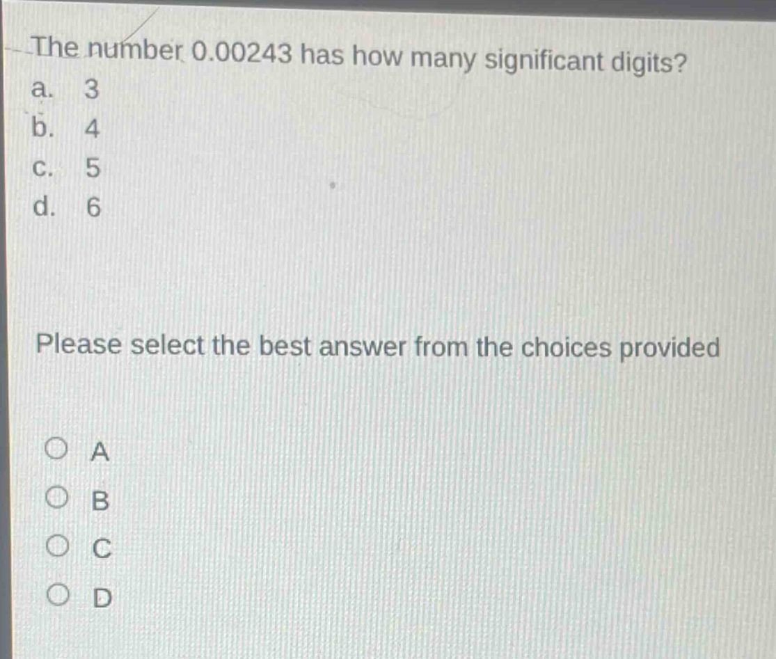 the number 0.00243 has how many significant digits?\na. 3\nb. 4\nc. 5\nd. 6\nplease select the best answer from the choices provided\no a\no b\no c\no d