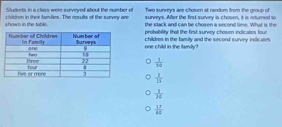 students in a class were surveyed about the number of children in their families. the results of the survey are shown in the table.\n\n| number of children in family | number of surveys |\n| ---- | ---- |\n| one | 9 |\n| two | 18 |\n| three | 22 |\n| four | 8 |\n| five or more | 3 |\n\ntwo surveys are chosen at random from the group of surveys. after the first survey is chosen, it is returned to the stack and can be chosen a second time. what is the probability that the first survey chosen indicates four children in the family and the second survey indicates one child in the family?\n\no $\frac{1}{50}$\no $\frac{2}{15}$\no $\frac{3}{20}$\no $\frac{17}{60}$