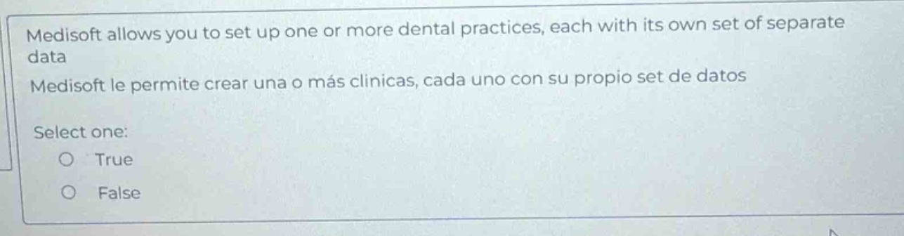 medisoft allows you to set up one or more dental practices, each with its own set of separate data\nmedisoft le permite crear una o más clínicas, cada uno con su propio set de datos\nselect one:\n○ true\n○ false