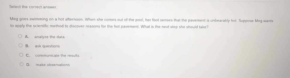 select the correct answer. meg goes swimming on a hot afternoon. when she comes out of the pool, her foot senses that the pavement is unbearably hot. suppose meg wants to apply the scientific method to discover reasons for the hot pavement. what is the next step she should take?\na. analyze the data\nb. ask questions\nc. communicate the results\nd. make observations