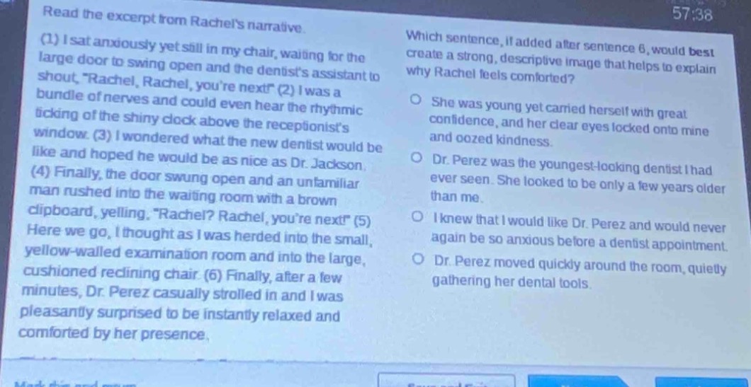 read the excerpt from rachels narrative. (1) i sat anxiously yet still in my chair, waiting for the large door to swing open and the dentists assistant to shout, “rachel, rachel, youre next!” (2) i was a bundle of nerves and could even hear the rhythmic ticking of the shiny clock above the receptionists window. (3) i wondered what the new dentist would be like and hoped he would be as nice as dr. jackson. (4) finally, the door swung open and an unfamiliar man rushed into the waiting room with a brown clipboard, yelling, “rachel? rachel, youre next!” (5) here we go, i thought as i was herded into the small, yellow - walled examination room and into the large, cushioned reclining chair. (6) finally, after a few minutes, dr. perez casually strolled in and i was pleasantly surprised to be instantly relaxed and comforted by her presence. which sentence, if added after sentence 6, would best create a strong, descriptive image that helps to explain why rachel feels comforted? she was young yet carried herself with great confidence, and her clear eyes locked onto mine and oozed kindness. dr. perez was the youngest - looking dentist i had ever seen. she looked to be only a few years older than me. i knew that i would like dr. perez and would never again be so anxious before a dentist appointment. dr. perez moved quickly around the room, quietly gathering her dental tools.