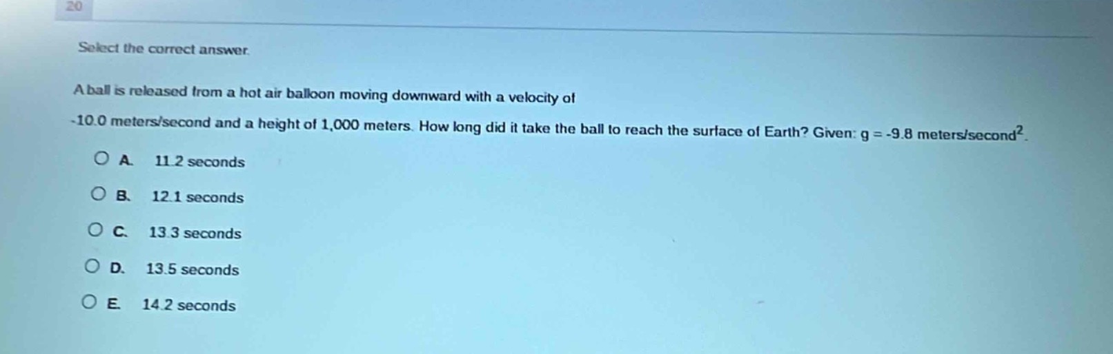 select the correct answer.\na ball is released from a hot air balloon moving downward with a velocity of -10.0 meters/second and a height of 1,000 meters. how long did it take the ball to reach the surface of earth? given: g = -9.8 meters/second².\na. 11.2 seconds\nb. 12.1 seconds\nc. 13.3 seconds\nd. 13.5 seconds\ne. 14.2 seconds