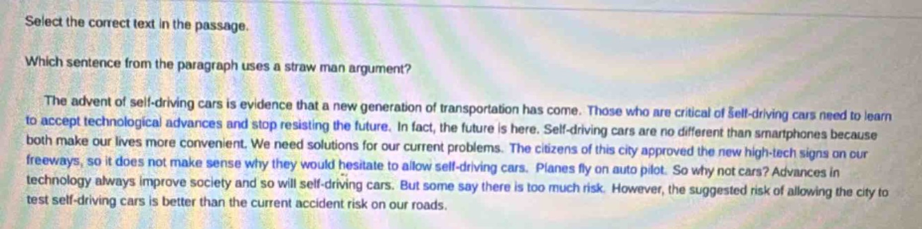 select the correct text in the passage. which sentence from the paragraph uses a straw man argument? the advent of self - driving cars is evidence that a new generation of transportation has come. those who are critical of self - driving cars need to learn to accept technological advances and stop resisting the future. in fact, the future is here. self - driving cars are no different than smartphones because both make our lives more convenient. we need solutions for our current problems. the citizens of this city approved the new high - tech signs on our freeways, so it does not make sense why they would hesitate to allow self - driving cars. planes fly on auto pilot. so why not cars? advances in technology always improve society and so will self - driving cars. but some say there is too much risk. however, the suggested risk of allowing the city to test self - driving cars is better than the current accident risk on our roads.