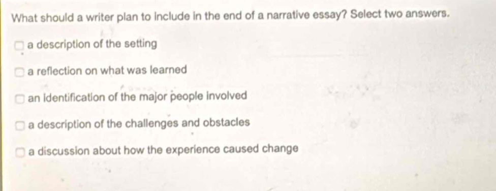 what should a writer plan to include in the end of a narrative essay? select two answers.\n a description of the setting\n a reflection on what was learned\n an identification of the major people involved\n a description of the challenges and obstacles\n a discussion about how the experience caused change