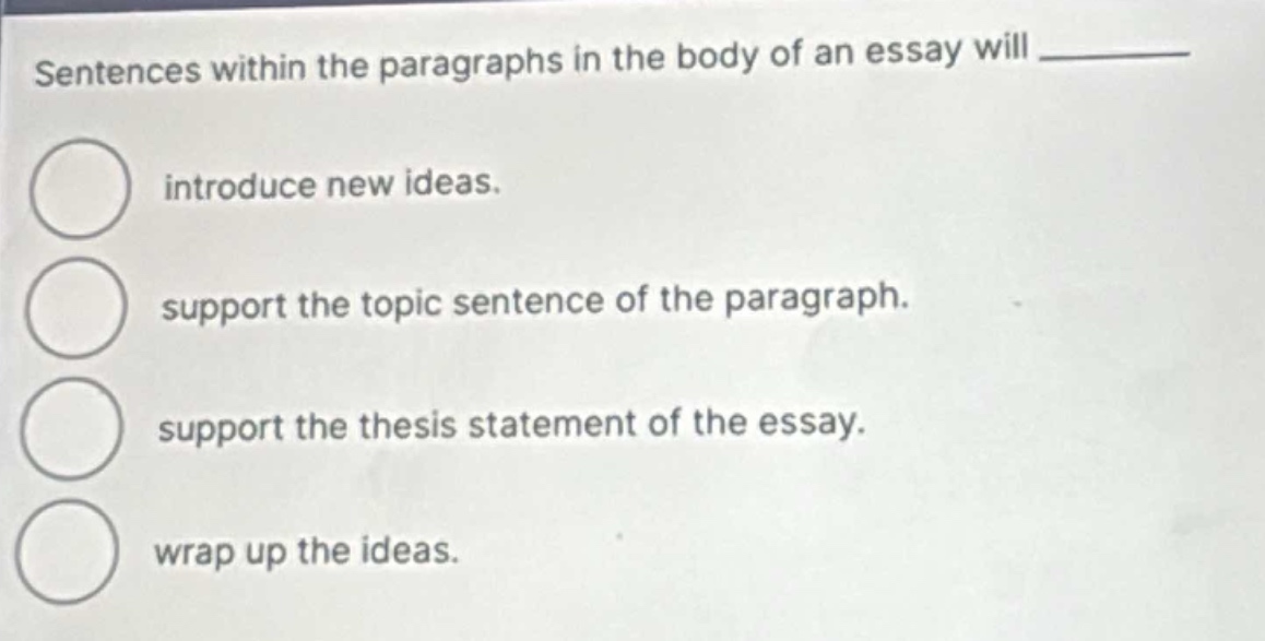 sentences within the paragraphs in the body of an essay will ________ introduce new ideas. support the topic sentence of the paragraph. support the thesis statement of the essay. wrap up the ideas.