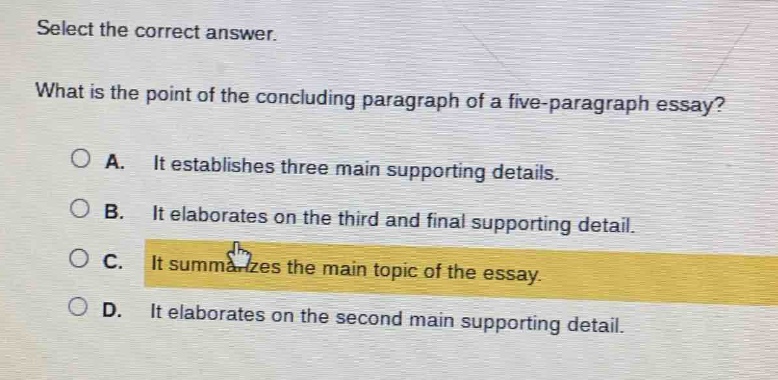select the correct answer.\nwhat is the point of the concluding paragraph of a five - paragraph essay?\na. it establishes three main supporting details.\nb. it elaborates on the third and final supporting detail.\nc. it summarizes the main topic of the essay.\nd. it elaborates on the second main supporting detail.